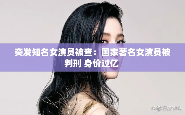 突发知名女演员被查:国家著名女演员被判刑 身价过亿