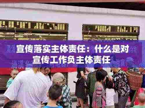 宣传落实主体责任:什么是对宣传工作负主体责任