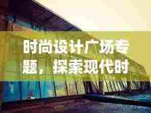 时尚设计广场专题,探索现代时尚设计的无限魅力与创意