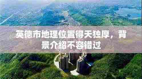 英德市地理位置得天独厚,背景介绍不容错过