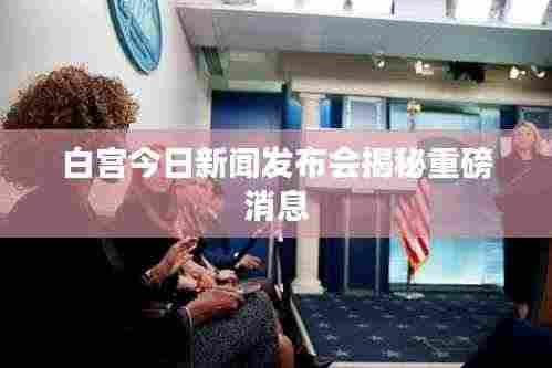 白宫今日新闻发布会揭秘重磅消息