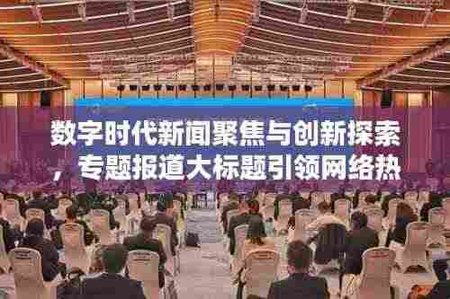 数字时代新闻聚焦与创新探索,专题报道大标题引领网络热议