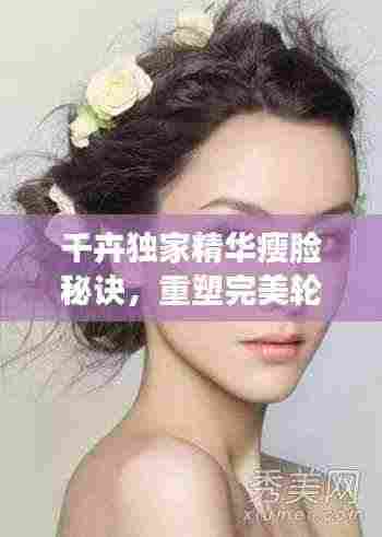 千卉独家精华瘦脸秘诀,重塑完美轮廓惊艳四座