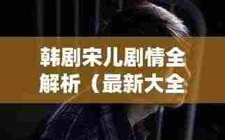 韩剧宋儿剧情全解析（最新大全）