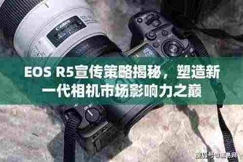 EOS R5宣传策略揭秘,塑造新一代相机市场影响力之巅